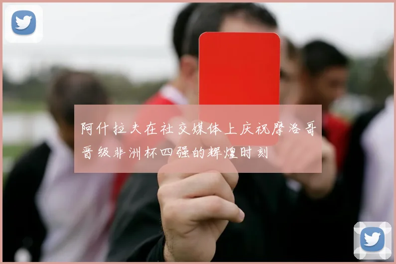 阿什拉夫在社交媒体上庆祝摩洛哥晋级非洲杯四强的辉煌时刻