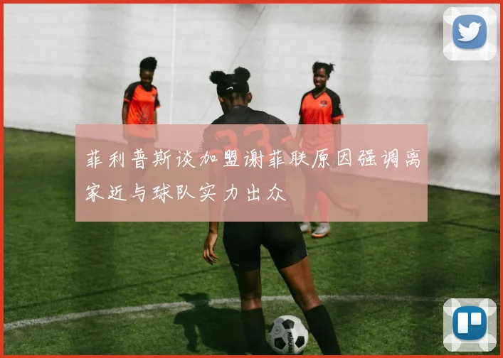 菲利普斯谈加盟谢菲联原因强调离家近与球队实力出众