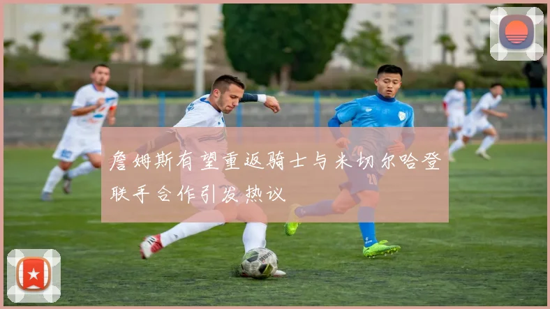 詹姆斯有望重返骑士与米切尔哈登联手合作引发热议