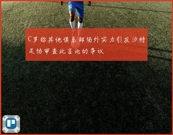 C罗称其他俱乐部场外实力引发沙特足协审查此言论的争议