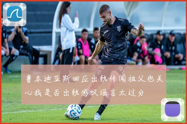 鲁本迪亚斯回应出轨传闻祖父也关心我是否出轨感叹谣言太过分