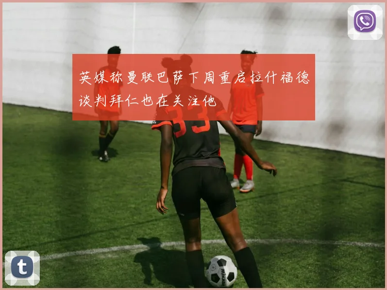 英媒称曼联巴萨下周重启拉什福德谈判拜仁也在关注他