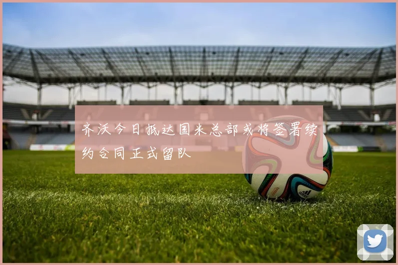齐沃今日抵达国米总部或将签署续约合同正式留队