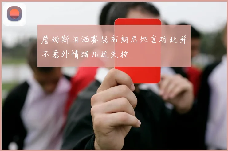 詹姆斯泪洒赛场布朗尼坦言对此并不意外情绪几近失控