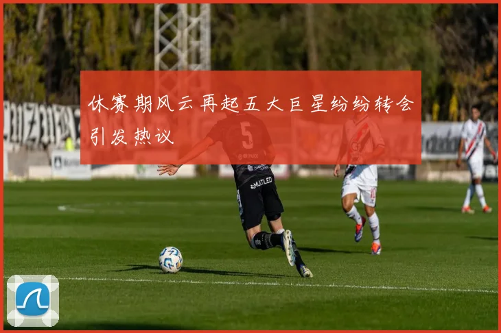 休赛期风云再起五大巨星纷纷转会引发热议