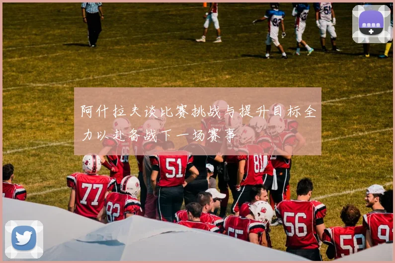 阿什拉夫谈比赛挑战与提升目标全力以赴备战下一场赛事