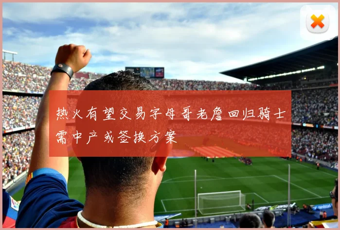 热火有望交易字母哥老詹回归骑士需中产或签换方案