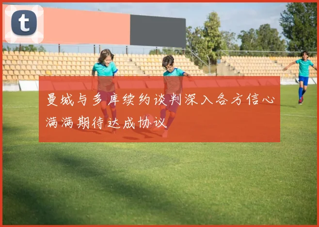 曼城与多库续约谈判深入各方信心满满期待达成协议