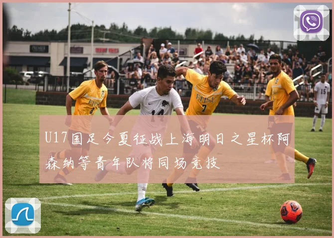 U17国足今夏征战上海明日之星杯阿森纳等青年队将同场竞技