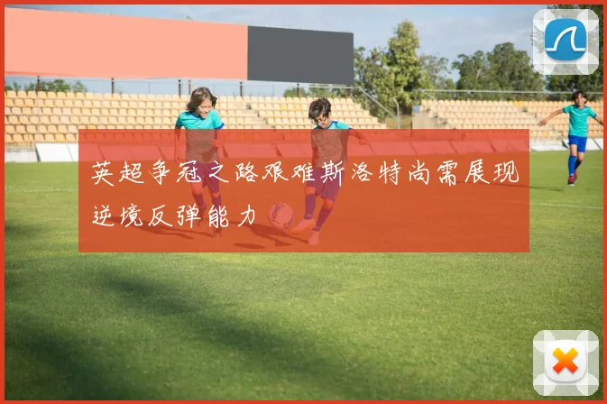 英超争冠之路艰难斯洛特尚需展现逆境反弹能力